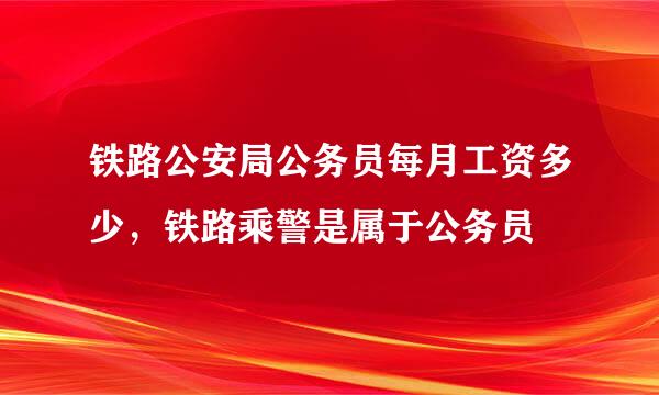 铁路公安局公务员每月工资多少，铁路乘警是属于公务员