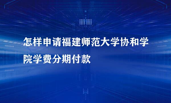 怎样申请福建师范大学协和学院学费分期付款