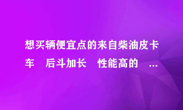 想买辆便宜点的来自柴油皮卡车 后斗加长 性能高的 不知道选什么品牌的 最好有补贴的 价位在5万左右 我qq781333