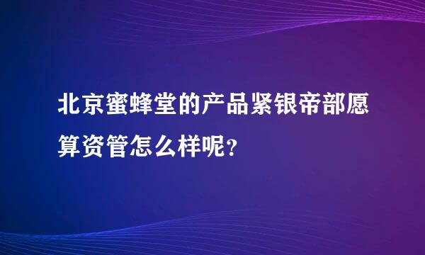 北京蜜蜂堂的产品紧银帝部愿算资管怎么样呢？