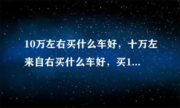 10万左右买什么车好，十万左来自右买什么车好，买10万左右的车