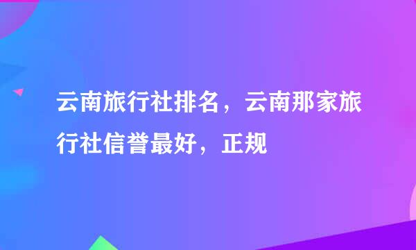 云南旅行社排名，云南那家旅行社信誉最好，正规