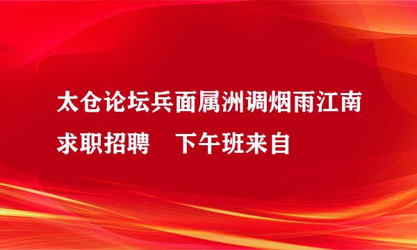 太仓论坛兵面属洲调烟雨江南求职招聘 下午班来自