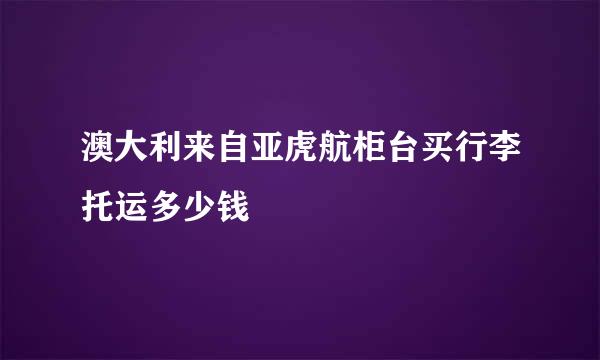 澳大利来自亚虎航柜台买行李托运多少钱