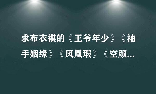 求布衣祺的《王爷年少》《袖手姻缘》《凤凰瑕》《空颜》《我的七年谁的痒》谢谢 598733144