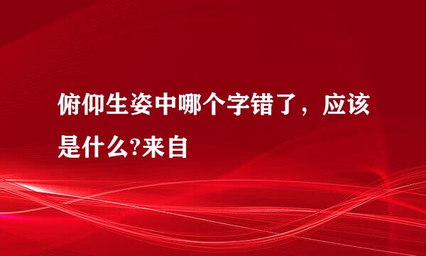 俯仰生姿中哪个字错了，应该是什么?来自