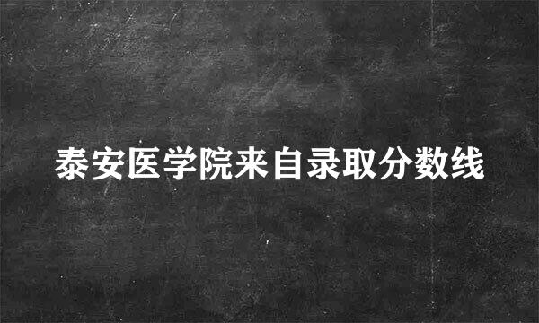 泰安医学院来自录取分数线