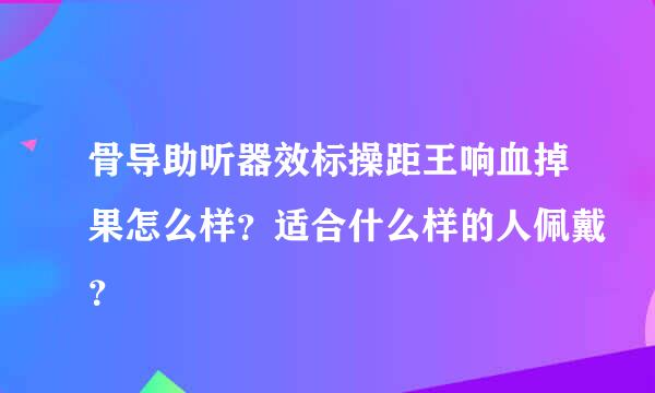 骨导助听器效标操距王响血掉果怎么样？适合什么样的人佩戴？