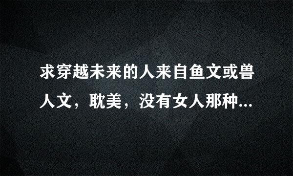 求穿越未来的人来自鱼文或兽人文，耽美，没有女人那种。攻宠兽，。邮箱295889381@qq.com