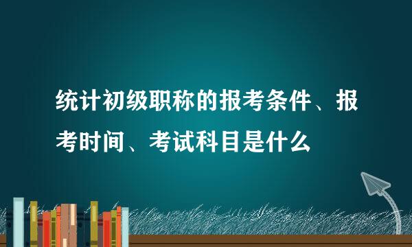 统计初级职称的报考条件、报考时间、考试科目是什么