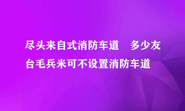 尽头来自式消防车道 多少友台毛兵米可不设置消防车道