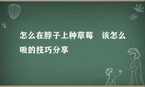 怎么在脖子上种草莓 该怎么吸的技巧分享