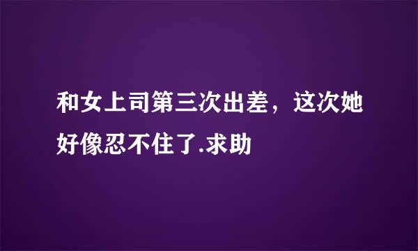 和女上司第三次出差，这次她好像忍不住了.求助