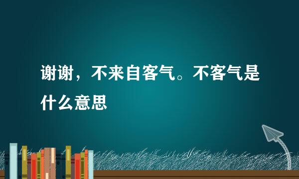 谢谢，不来自客气。不客气是什么意思