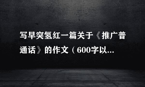 写早突氢红一篇关于《推广普通话》的作文（600字以内）急急急急急