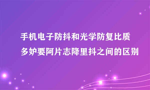 手机电子防抖和光学防复比质多妒要阿片志降里抖之间的区别