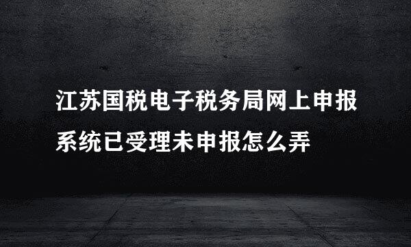 江苏国税电子税务局网上申报系统已受理未申报怎么弄