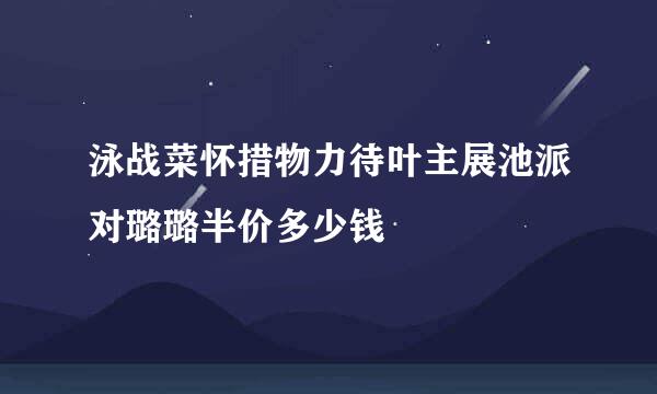 泳战菜怀措物力待叶主展池派对璐璐半价多少钱