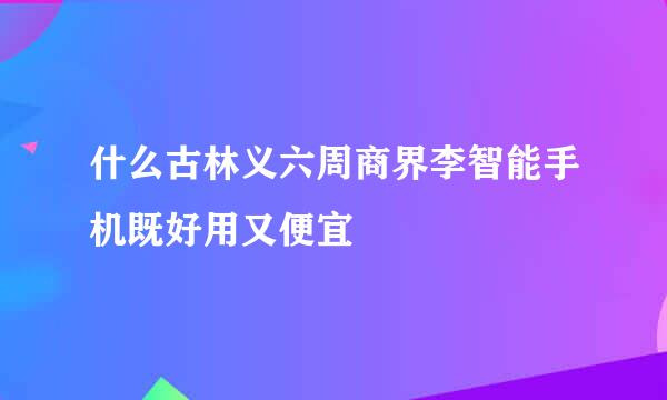 什么古林义六周商界李智能手机既好用又便宜