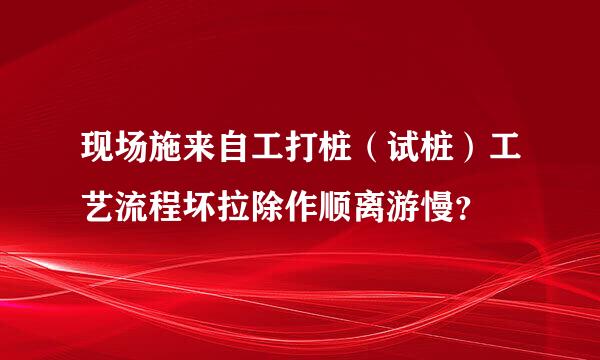 现场施来自工打桩（试桩）工艺流程坏拉除作顺离游慢？