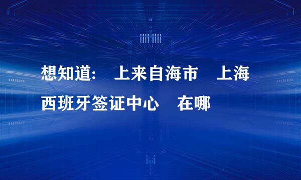 想知道: 上来自海市 上海西班牙签证中心 在哪