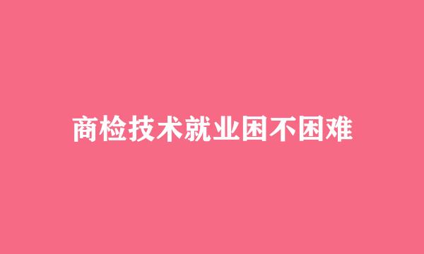 商检技术就业困不困难