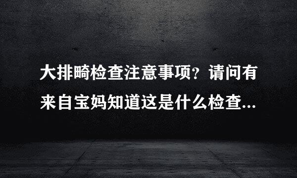 大排畸检查注意事项？请问有来自宝妈知道这是什么检查吗？对怀孕有什么问题呢？