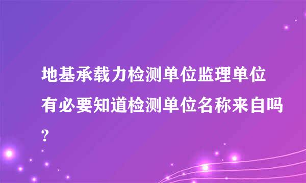 地基承载力检测单位监理单位有必要知道检测单位名称来自吗?