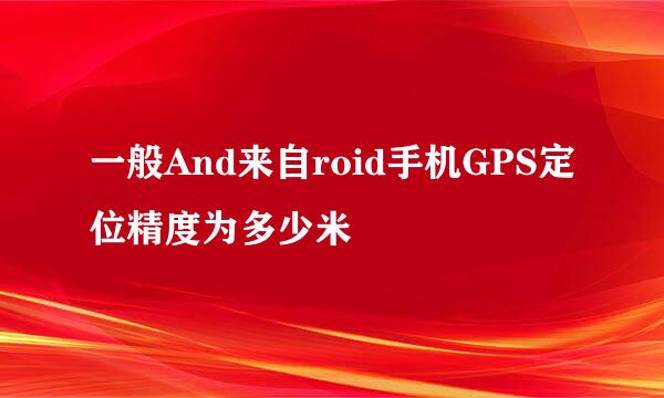 一般And来自roid手机GPS定位精度为多少米