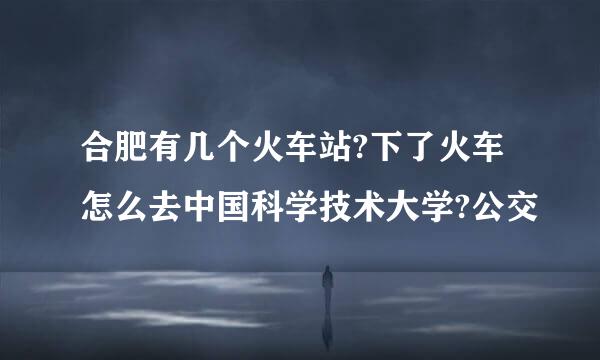 合肥有几个火车站?下了火车怎么去中国科学技术大学?公交