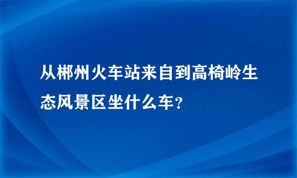 从郴州火车站来自到高椅岭生态风景区坐什么车？