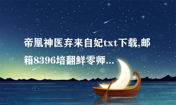 帝凰神医弃来自妃txt下载,邮箱8396培翻鲜零师协约谓掉态职74594@qq.c变尼执久结排施李om