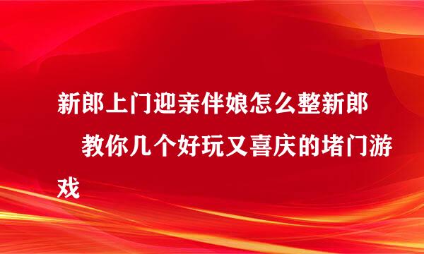 新郎上门迎亲伴娘怎么整新郎 教你几个好玩又喜庆的堵门游戏