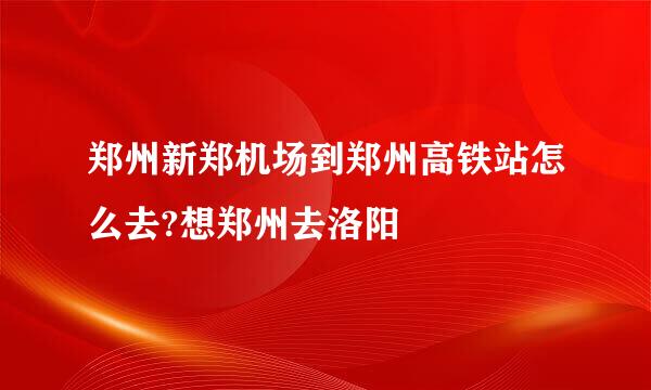 郑州新郑机场到郑州高铁站怎么去?想郑州去洛阳