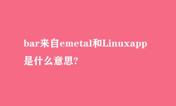 bar来自emetal和Linuxapp是什么意思?