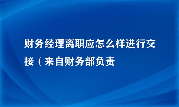 财务经理离职应怎么样进行交接（来自财务部负责