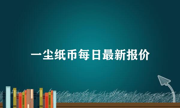 一尘纸币每日最新报价