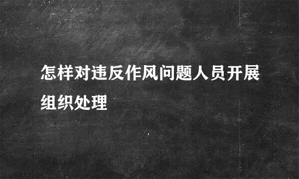 怎样对违反作风问题人员开展组织处理