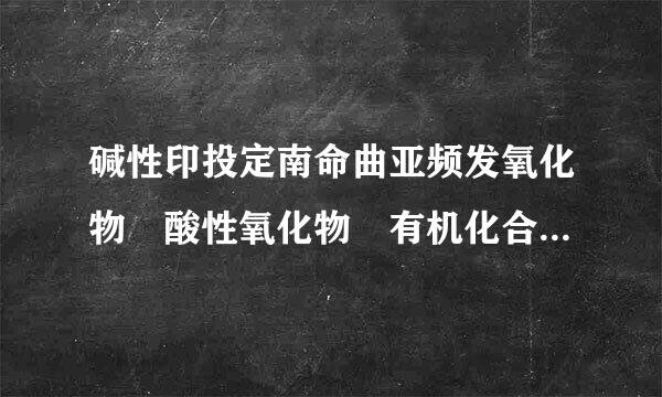 碱性印投定南命曲亚频发氧化物 酸性氧化物 有机化合物 含氧酸 碱 酸式盐 什么物质属于上面这几种,列举一些出来