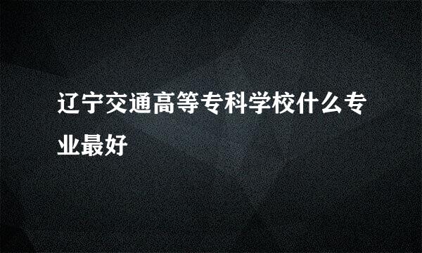 辽宁交通高等专科学校什么专业最好