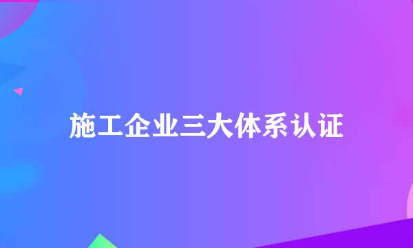 施工企业三大体系认证