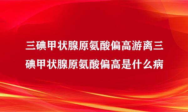 三碘甲状腺原氨酸偏高游离三碘甲状腺原氨酸偏高是什么病