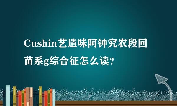 Cushin艺造味阿钟究农段回苗系g综合征怎么读？