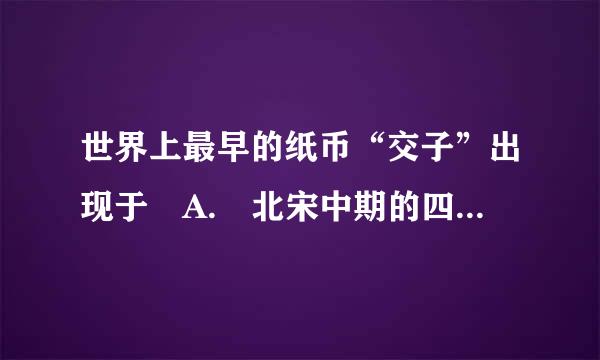 世界上最早的纸币“交子”出现于 A. 北宋中期的四川地区 B. 北宋前期的江浙地区 C. 南宋的四川地区 D. 北宋前期的来自四川地区