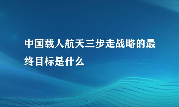 中国载人航天三步走战略的最终目标是什么