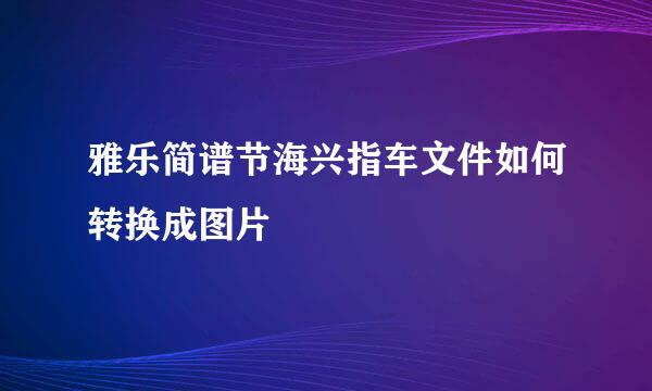 雅乐简谱节海兴指车文件如何转换成图片