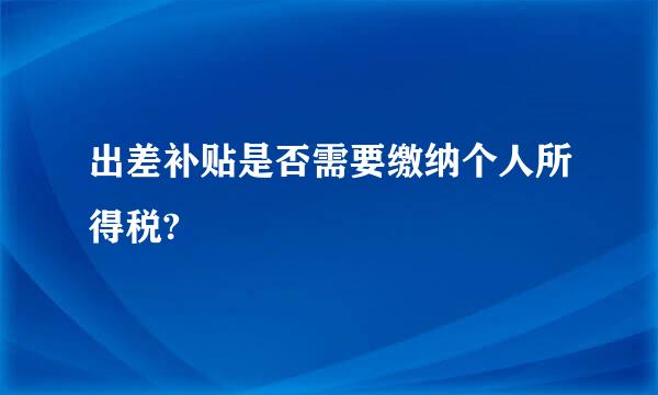 出差补贴是否需要缴纳个人所得税?