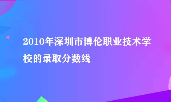 2010年深圳市博伦职业技术学校的录取分数线