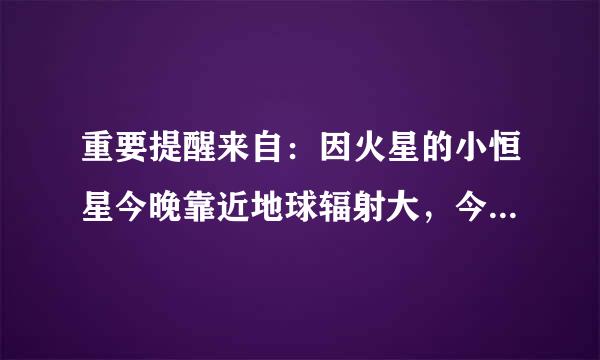 重要提醒来自：因火星的小恒星今晚靠近地球辐射大，今晚一定要关闭手机。 提醒家人今晚 12:30 - 3