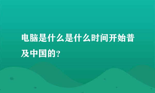 电脑是什么是什么时间开始普及中国的？